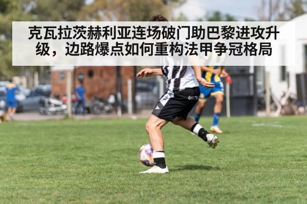 克瓦拉茨赫利亚连场破门助巴黎进攻升级,边路爆点如何重构法甲争冠格局